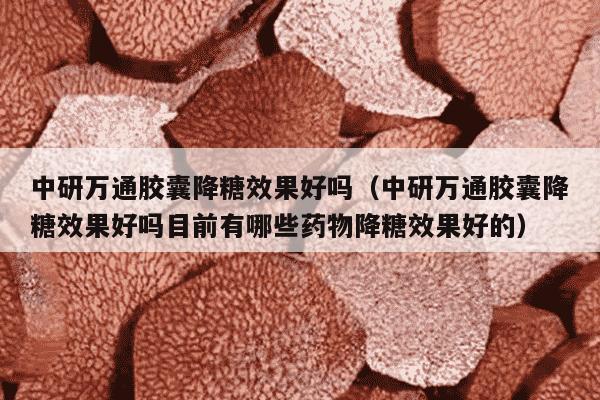 中研万通胶囊降糖效果好吗（中研万通胶囊降糖效果好吗目前有哪些药物降糖效果好的）