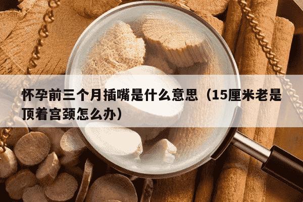怀孕前三个月插嘴是什么意思（15厘米老是顶着宫颈怎么办）