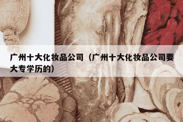 广州十大化妆品公司（广州十大化妆品公司要大专学历的）