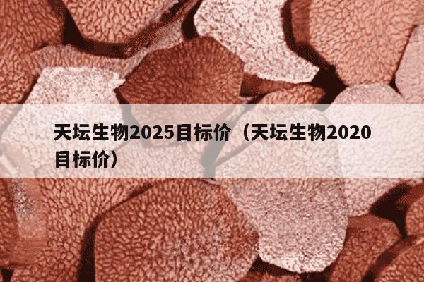 天坛生物2025目标价（天坛生物2020目标价）