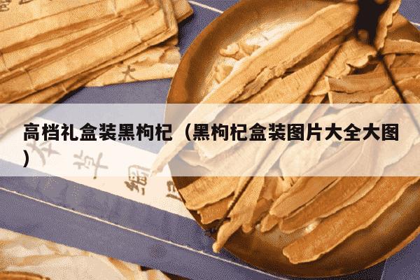 高档礼盒装黑枸杞（黑枸杞盒装图片大全大图）