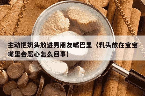 主动把奶头放进男朋友嘴巴里（乳头放在宝宝嘴里会恶心怎么回事）