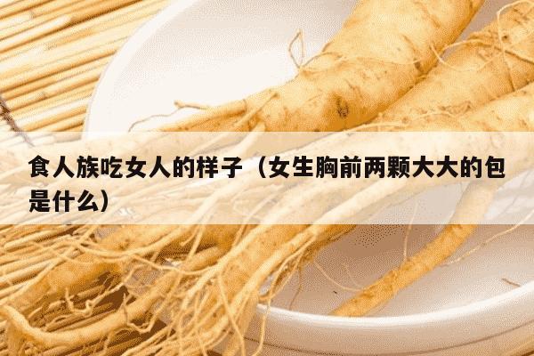 食人族吃女人的样子（女生胸前两颗大大的包是什么）