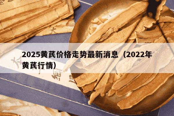 2025黄芪价格走势最新消息（2022年黄芪行情）