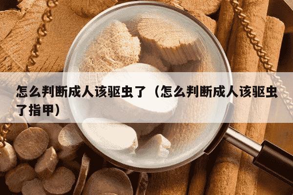 怎么判断成人该驱虫了（怎么判断成人该驱虫了指甲）