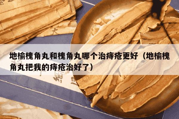 地榆槐角丸和槐角丸哪个治痔疮更好（地榆槐角丸把我的痔疮治好了）