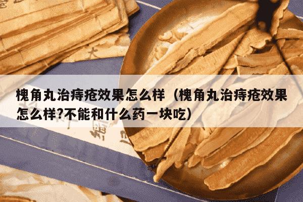 槐角丸治痔疮效果怎么样（槐角丸治痔疮效果怎么样?不能和什么药一块吃）