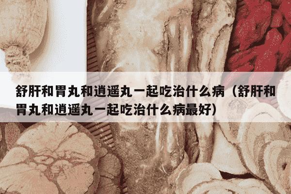 舒肝和胃丸和逍遥丸一起吃治什么病（舒肝和胃丸和逍遥丸一起吃治什么病最好）