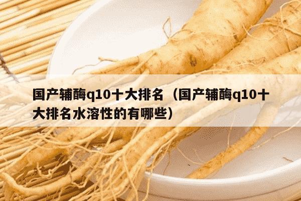 国产辅酶q10十大排名（国产辅酶q10十大排名水溶性的有哪些）
