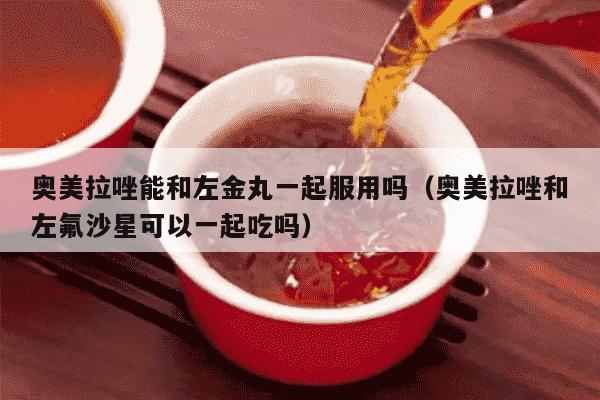 奥美拉唑能和左金丸一起服用吗（奥美拉唑和左氟沙星可以一起吃吗）