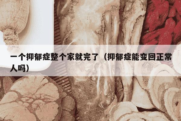 一个抑郁症整个家就完了（抑郁症能变回正常人吗）