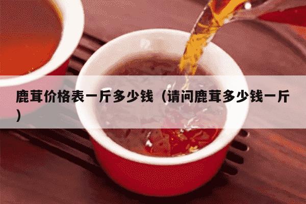 鹿茸价格表一斤多少钱（请问鹿茸多少钱一斤）