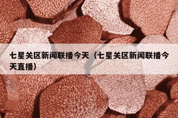 七星关区新闻联播今天（七星关区新闻联播今天直播）