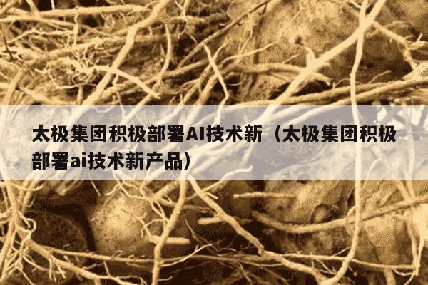 太极集团积极部署AI技术新（太极集团积极部署ai技术新产品）