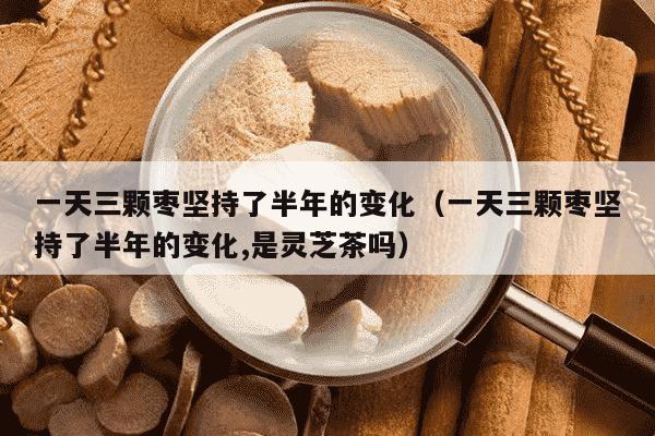 一天三颗枣坚持了半年的变化（一天三颗枣坚持了半年的变化,是灵芝茶吗）