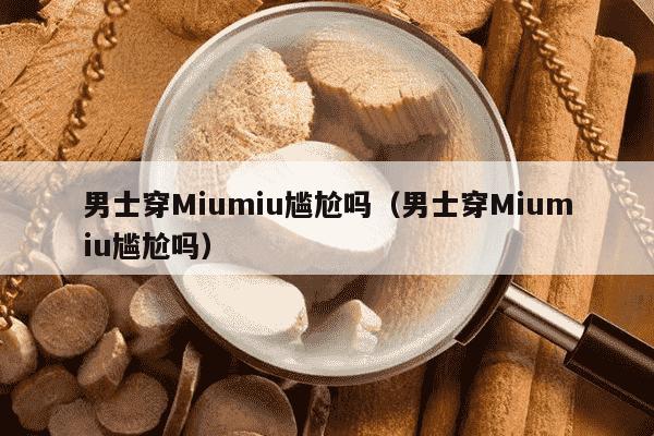 男士穿Miumiu尴尬吗（男士穿Miumiu尴尬吗）