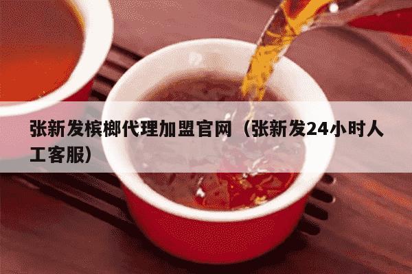 张新发槟榔代理加盟官网（张新发24小时人工客服）