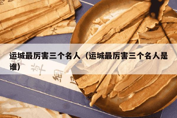运城最厉害三个名人（运城最厉害三个名人是谁）