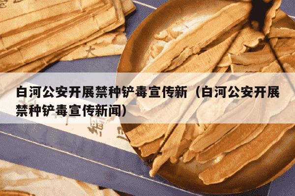白河公安开展禁种铲毒宣传新（白河公安开展禁种铲毒宣传新闻）