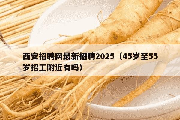 西安招聘网最新招聘2025（45岁至55岁招工附近有吗）