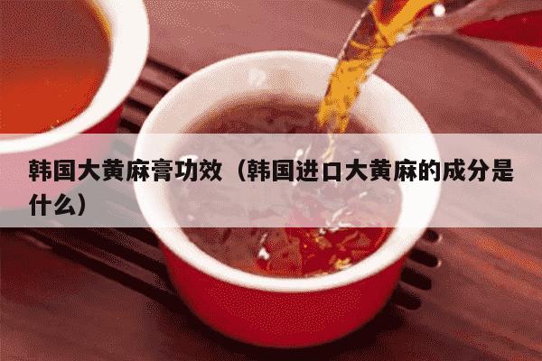 韩国大黄麻膏功效（韩国进口大黄麻的成分是什么）