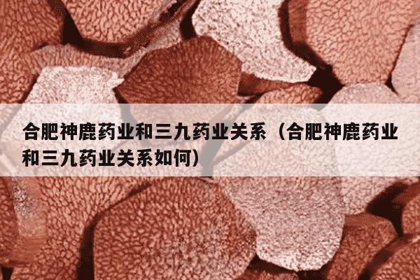 合肥神鹿药业和三九药业关系（合肥神鹿药业和三九药业关系如何）