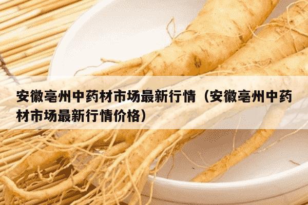 安徽亳州中药材市场最新行情（安徽亳州中药材市场最新行情价格）