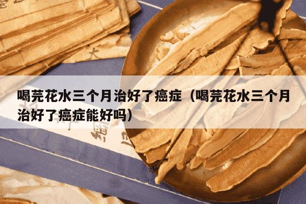 喝芫花水三个月治好了癌症（喝芫花水三个月治好了癌症能好吗）