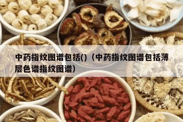 中药指纹图谱包括()（中药指纹图谱包括薄层色谱指纹图谱）