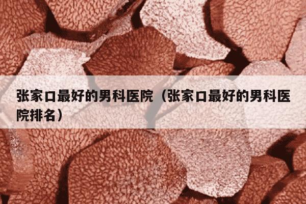 张家口最好的男科医院（张家口最好的男科医院排名）