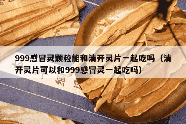 999感冒灵颗粒能和清开灵片一起吃吗（清开灵片可以和999感冒灵一起吃吗）