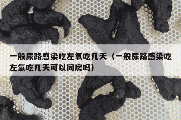 一般尿路感染吃左氧吃几天（一般尿路感染吃左氧吃几天可以同房吗）