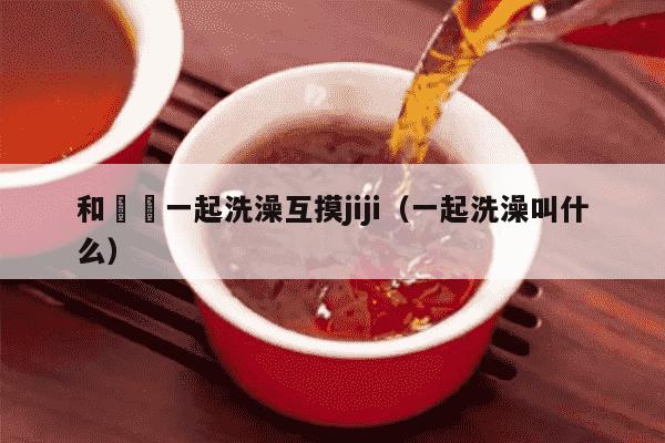 和妺妺一起洗澡互摸jiji（一起洗澡叫什么）