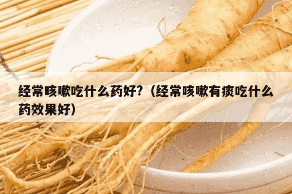 经常咳嗽吃什么药好?（经常咳嗽有痰吃什么药效果好）