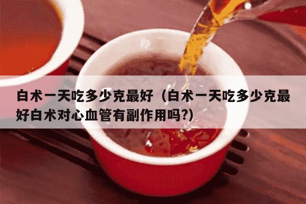 白术一天吃多少克最好（白术一天吃多少克最好白术对心血管有副作用吗?）