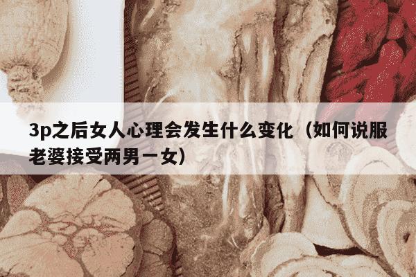 3p之后女人心理会发生什么变化（如何说服老婆接受两男一女）