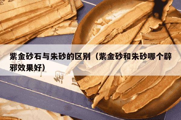 紫金砂石与朱砂的区别（紫金砂和朱砂哪个辟邪效果好）