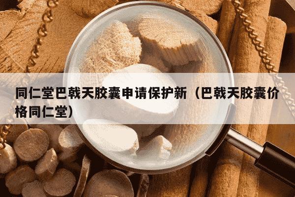 同仁堂巴戟天胶囊申请保护新（巴戟天胶囊价格同仁堂）