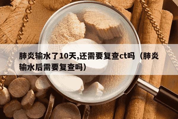 肺炎输水了10天,还需要复查ct吗（肺炎输水后需要复查吗）