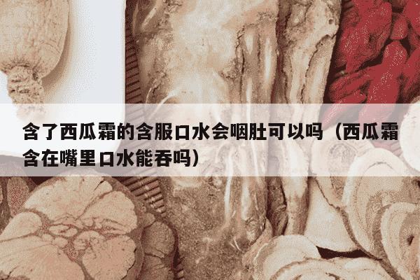 含了西瓜霜的含服口水会咽肚可以吗（西瓜霜含在嘴里口水能吞吗）