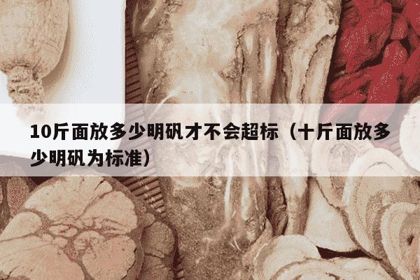 10斤面放多少明矾才不会超标（十斤面放多少明矾为标准）