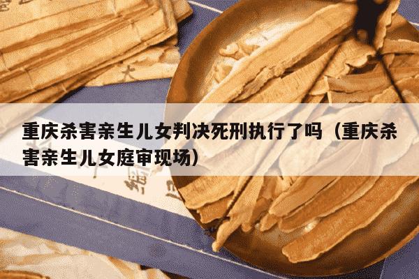 重庆杀害亲生儿女判决死刑执行了吗（重庆杀害亲生儿女庭审现场）