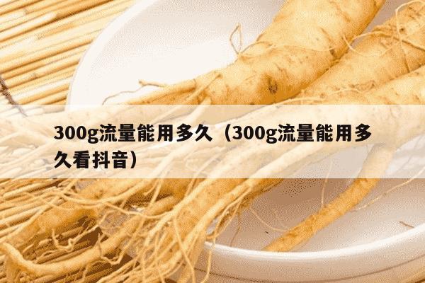300g流量能用多久（300g流量能用多久看抖音）