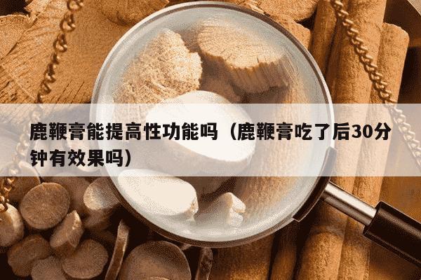 鹿鞭膏能提高性功能吗（鹿鞭膏吃了后30分钟有效果吗）
