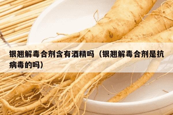 银翘解毒合剂含有酒精吗（银翘解毒合剂是抗病毒的吗）