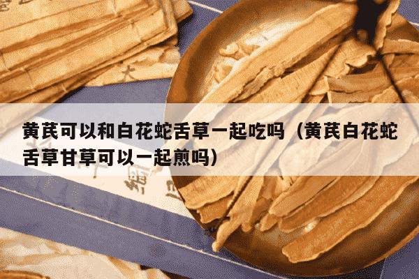 黄芪可以和白花蛇舌草一起吃吗（黄芪白花蛇舌草甘草可以一起煎吗）