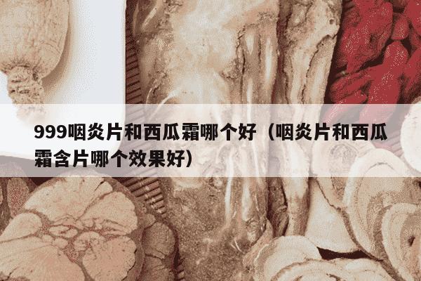 999咽炎片和西瓜霜哪个好（咽炎片和西瓜霜含片哪个效果好）