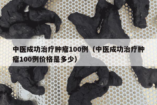 中医成功治疗肿瘤100例（中医成功治疗肿瘤100例价格是多少）