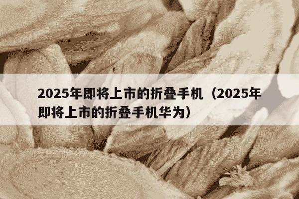 2025年即将上市的折叠手机（2025年即将上市的折叠手机华为）