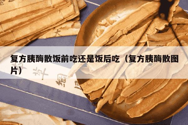 复方胰酶散饭前吃还是饭后吃（复方胰酶散图片）